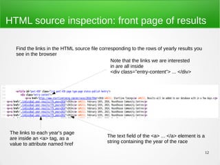 12
HTML source inspection: front page of results
Find the links in the HTML source file corresponding to the rows of yearly results you
see in the browser
Note that the links we are interested
in are all inside
<div class=”entry-content”> ... </div>
The links to each year's page
are inside an <a> tag, as a
value to attribute named href
The text field of the <a> ... </a> element is a
string containing the year of the race
 