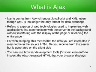 16
What is Ajax
● Name comes from Asynchronous JavaScript and XML, even
though XML is no longer the only format for data exchange
● Refers to a group of web technologies used to implement web
applications that communicate with the server in the background
without interfering with the display of the page or reloading the
entire page
● For web scraping, this means that the data you are interested in
may not be in the source HTML file you receive from the server
but is generated on the client side
● You can use browser development tools (“inspect element”) to
inspect the Ajax-generated HTML that your browser displays
 