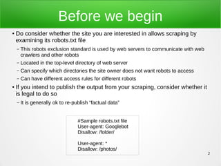 2
Before we begin
● Do consider whether the site you are interested in allows scraping by
examining its robots.txt file
– This robots exclusion standard is used by web servers to communicate with web
crawlers and other robots
– Located in the top-level directory of web server
– Can specify which directories the site owner does not want robots to access
– Can have different access rules for different robots
● If you intend to publish the output from your scraping, consider whether it
is legal to do so
– It is generally ok to re-publish “factual data”
#Sample robots.txt file
User-agent: Googlebot
Disallow: /folder/
User-agent: *
Disallow: /photos/
 