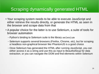 20
Scraping dynamically generated HTML
● Your scraping system needs to be able to execute JavaScript and
either retrieve the results directly, or generate the HTML as seen in
the browser and scrape data from that
● A popular choice for the latter is to use Selenium, a suite of tools for
browser automation
– Python's binding to Selenium suite is the library selenium
– Selenium supports several browsers (Firefox, Chrome, etc), but for scraping
a headless non-graphical browser like PhantomJS is a good choice
– Once Selenium has generated the HTML after running JavaScript, you can
either access it as a string and use this as input to BeautifulSoup for data
extraction, or you can navigate the DOM and find elements within Selenium
 