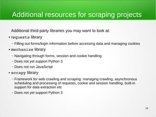 24
Additional resources for scraping projects
Additional third-party libraries you may want to look at:
● requests library
– Filling out forms/login information before accessing data and managing cookies
● mechanize library
– Navigating through forms, session and cookie handling
– Does not yet support Python 3
– Does not run JavaScript
● scrapy library
– Framework for web crawling and scraping: managing crawling, asynchronous
scheduling and processing of requests, cookie and session handling, built-in
support for data extraction etc
– Does not yet support Python 3
 