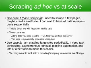 5
Scraping ad hoc vs at scale
● Use case 1 (basic scraping): I need to scrape a few pages,
maybe crawl a small site. I can wait to have all data retrievals
done sequentially.
– This is what we will focus on in this talk
– Two scenarios:
● All the data you need is in the HTML files you get from the server
● The page is dynamically generated using Ajax
● Use case 2: I am crawling large sites periodically. I need task
scheduling, asynchronous retrieval, pipeline automation, and
lots of other tools to make this easier.
– You may want to look into a crawling/scraping framework like Scrapy
 