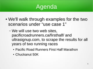 6
Agenda
● We'll walk through examples for the two
scenarios under “use case 1”
– We will use two web sites,
pacificroadrunners.ca/firsthalf/ and
ultrasignup.com, to scrape the results for all
years of two running races
● Pacific Road Runners First Half Marathon
● Chuckanut 50K
 