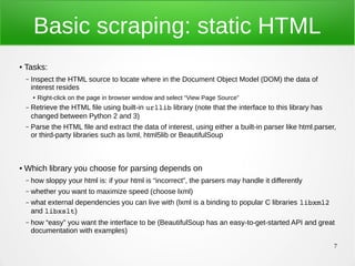 7
Basic scraping: static HTML
● Tasks:
– Inspect the HTML source to locate where in the Document Object Model (DOM) the data of
interest resides
● Right-click on the page in browser window and select “View Page Source”
– Retrieve the HTML file using built-in urllib library (note that the interface to this library has
changed between Python 2 and 3)
– Parse the HTML file and extract the data of interest, using either a built-in parser like html.parser,
or third-party libraries such as lxml, html5lib or BeautifulSoup
● Which library you choose for parsing depends on
– how sloppy your html is: if your html is “incorrect”, the parsers may handle it differently
– whether you want to maximize speed (choose lxml)
– what external dependencies you can live with (lxml is a binding to popular C libraries libxml2
and libxslt)
– how “easy” you want the interface to be (BeautifulSoup has an easy-to-get-started API and great
documentation with examples)
 