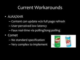Current Workarounds
• AJAX/XHR
  – Content can update w/o full page refresh
  – User-perceived low latency
  – Faux real-time via polling/long-polling
• Comet
  – No standard specification
  – Very complex to implement
 