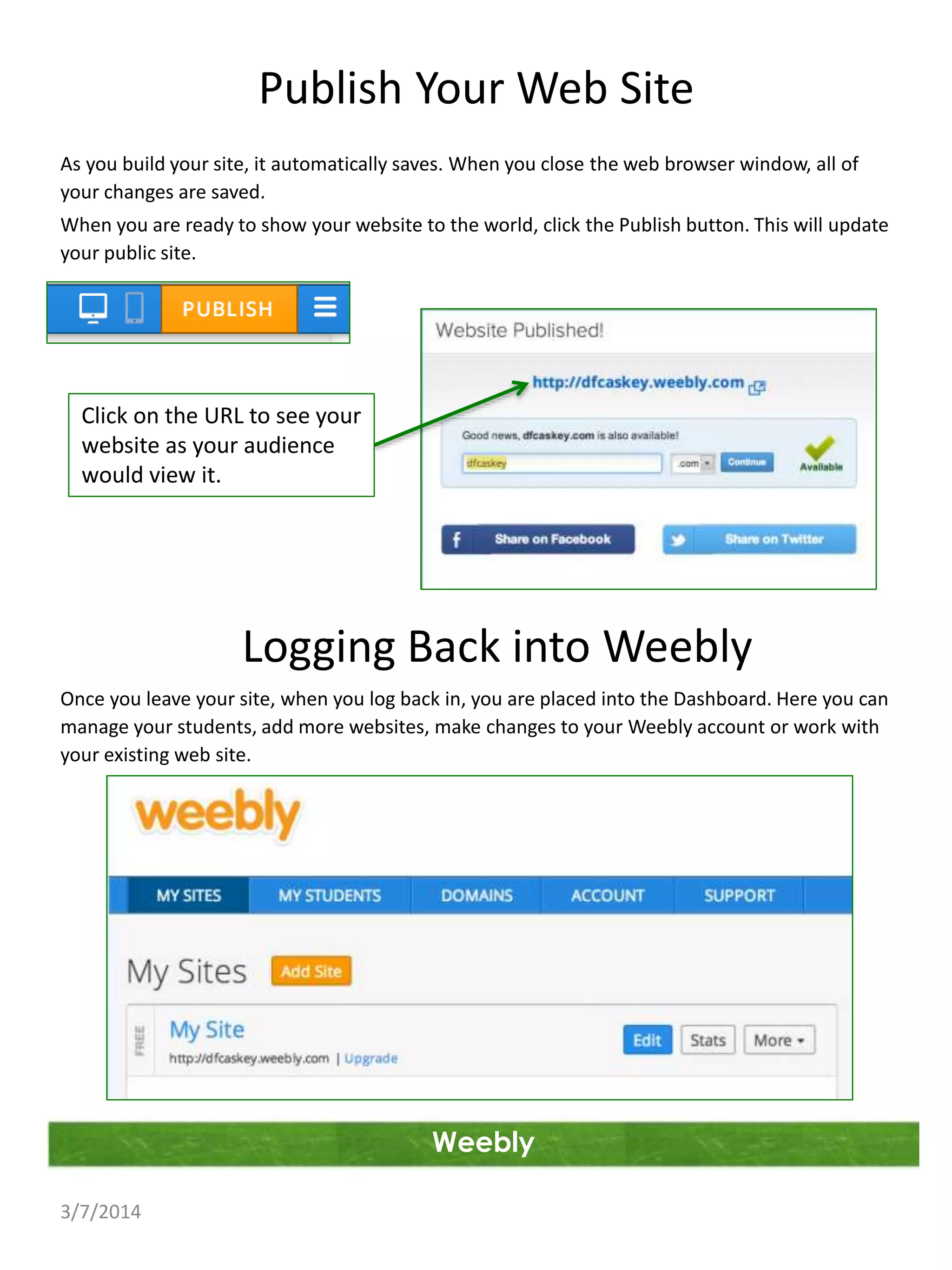 Publish Your Web Site
As you build your site, it automatically saves. When you close the web browser window, all of
your changes are saved.
When you are ready to show your website to the world, click the Publish button. This will update
your public site.

Click on the URL to see your
website as your audience
would view it.

Logging Back into Weebly
Once you leave your site, when you log back in, you are placed into the Dashboard. Here you can
manage your students, add more websites, make changes to your Weebly account or work with
your existing web site.

Weebly
3/7/2014

 