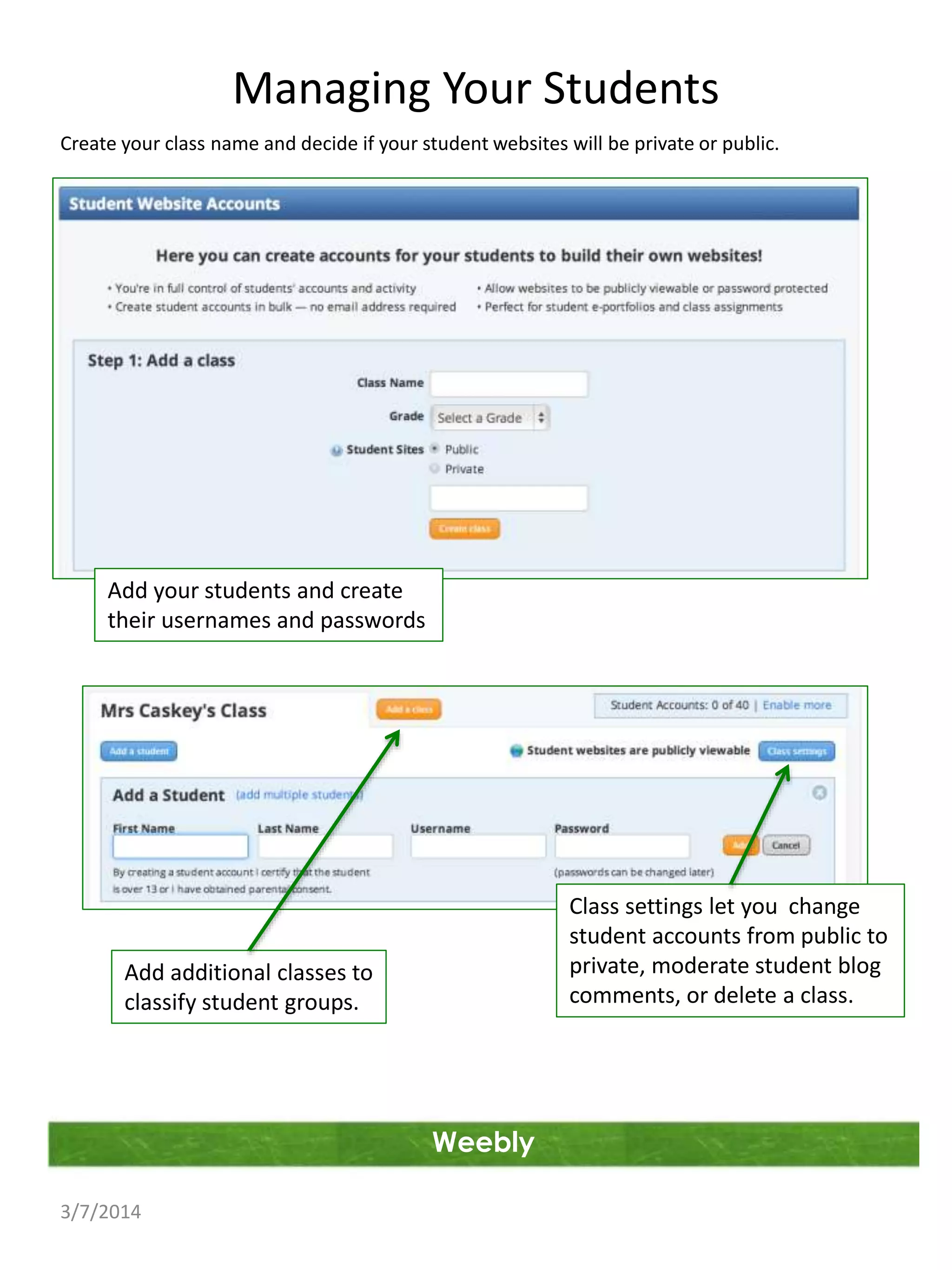 Managing Your Students
Create your class name and decide if your student websites will be private or public.

Add your students and create
their usernames and passwords

Class settings let you change
student accounts from public to
private, moderate student blog
comments, or delete a class.

Add additional classes to
classify student groups.

Weebly
3/7/2014

 