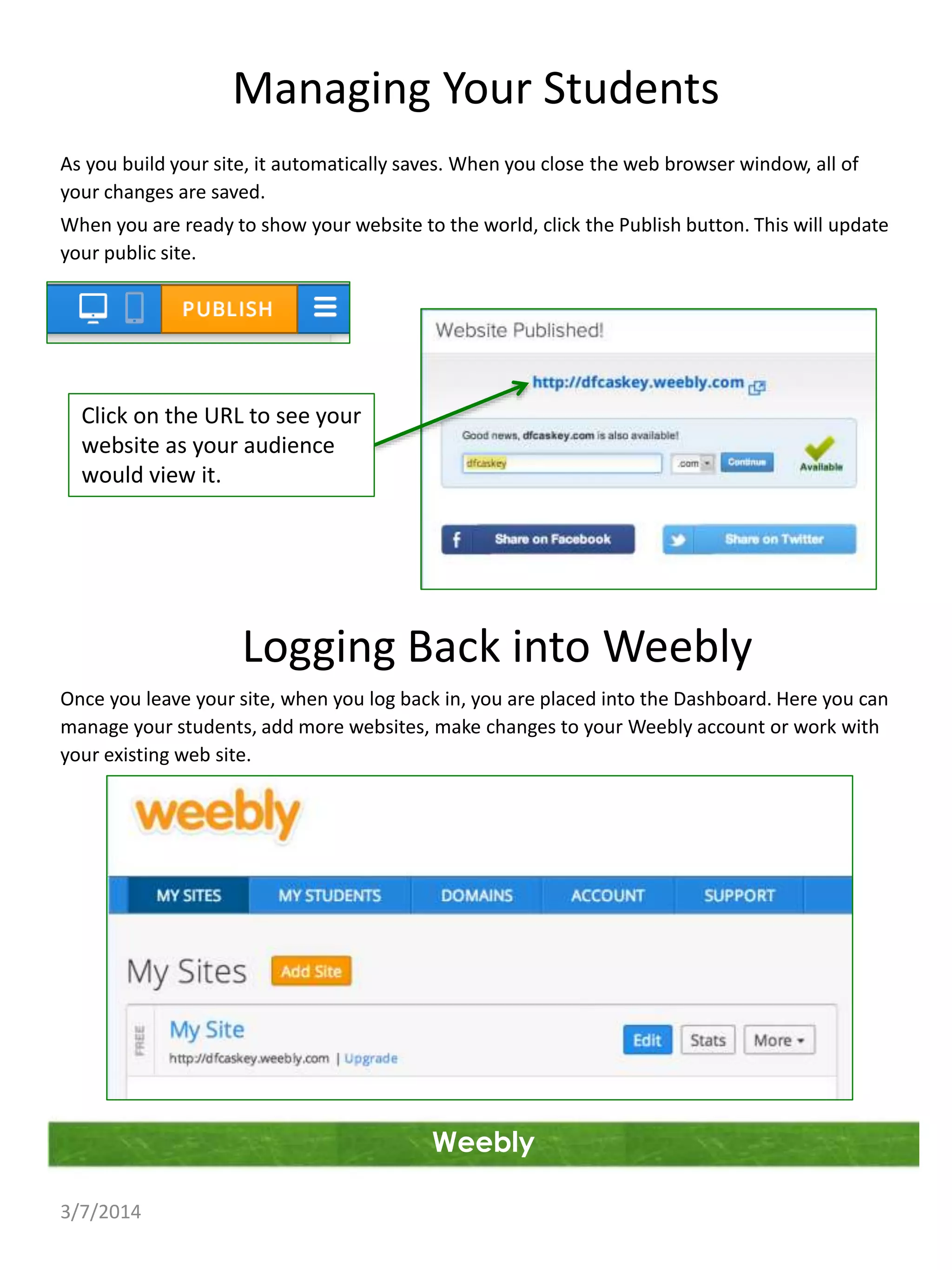 Managing Your Students
As you build your site, it automatically saves. When you close the web browser window, all of
your changes are saved.
When you are ready to show your website to the world, click the Publish button. This will update
your public site.

Click on the URL to see your
website as your audience
would view it.

Logging Back into Weebly
Once you leave your site, when you log back in, you are placed into the Dashboard. Here you can
manage your students, add more websites, make changes to your Weebly account or work with
your existing web site.

Weebly
3/7/2014

 