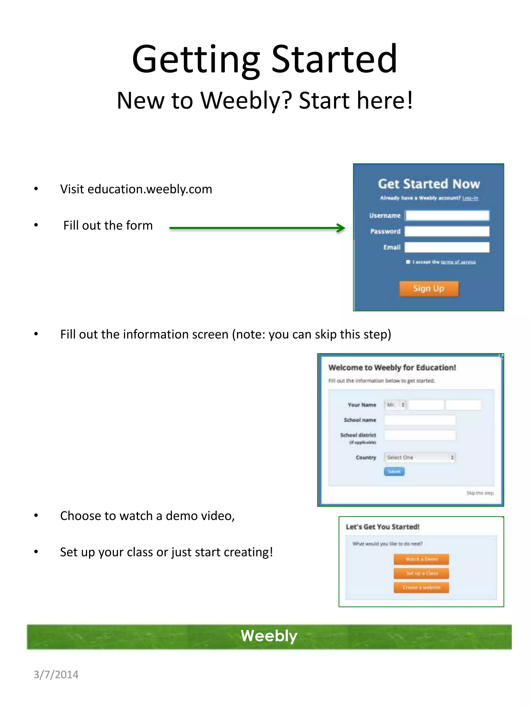 Getting Started
New to Weebly? Start here!
•

Visit education.weebly.com

•

Fill out the form

•

Fill out the information screen (note: you can skip this step)

•

Choose to watch a demo video,

•

Set up your class or just start creating!

Weebly
3/7/2014

 