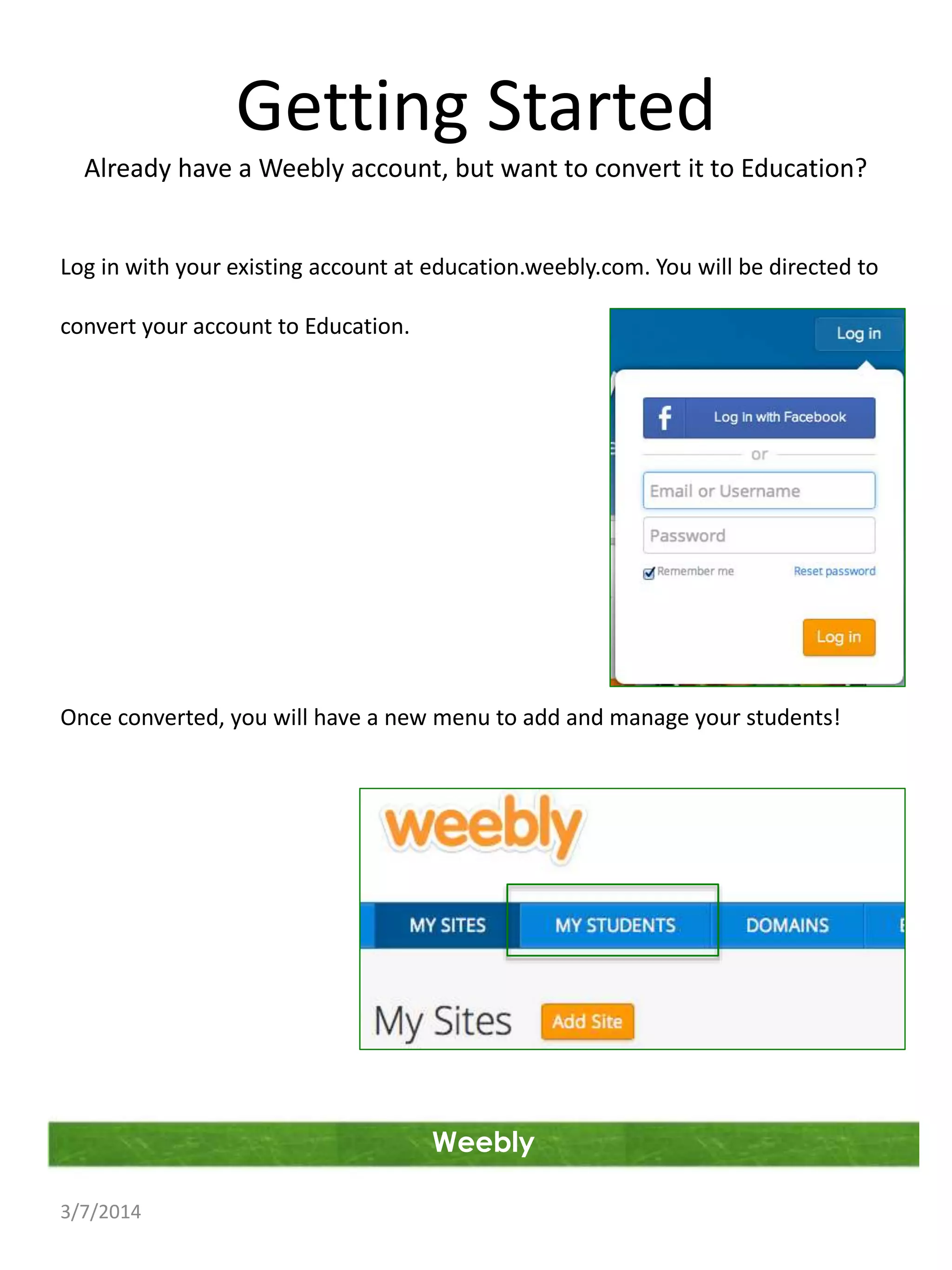 Getting Started
Already have a Weebly account, but want to convert it to Education?

Log in with your existing account at education.weebly.com. You will be directed to
convert your account to Education.

Once converted, you will have a new menu to add and manage your students!

Weebly
3/7/2014

 