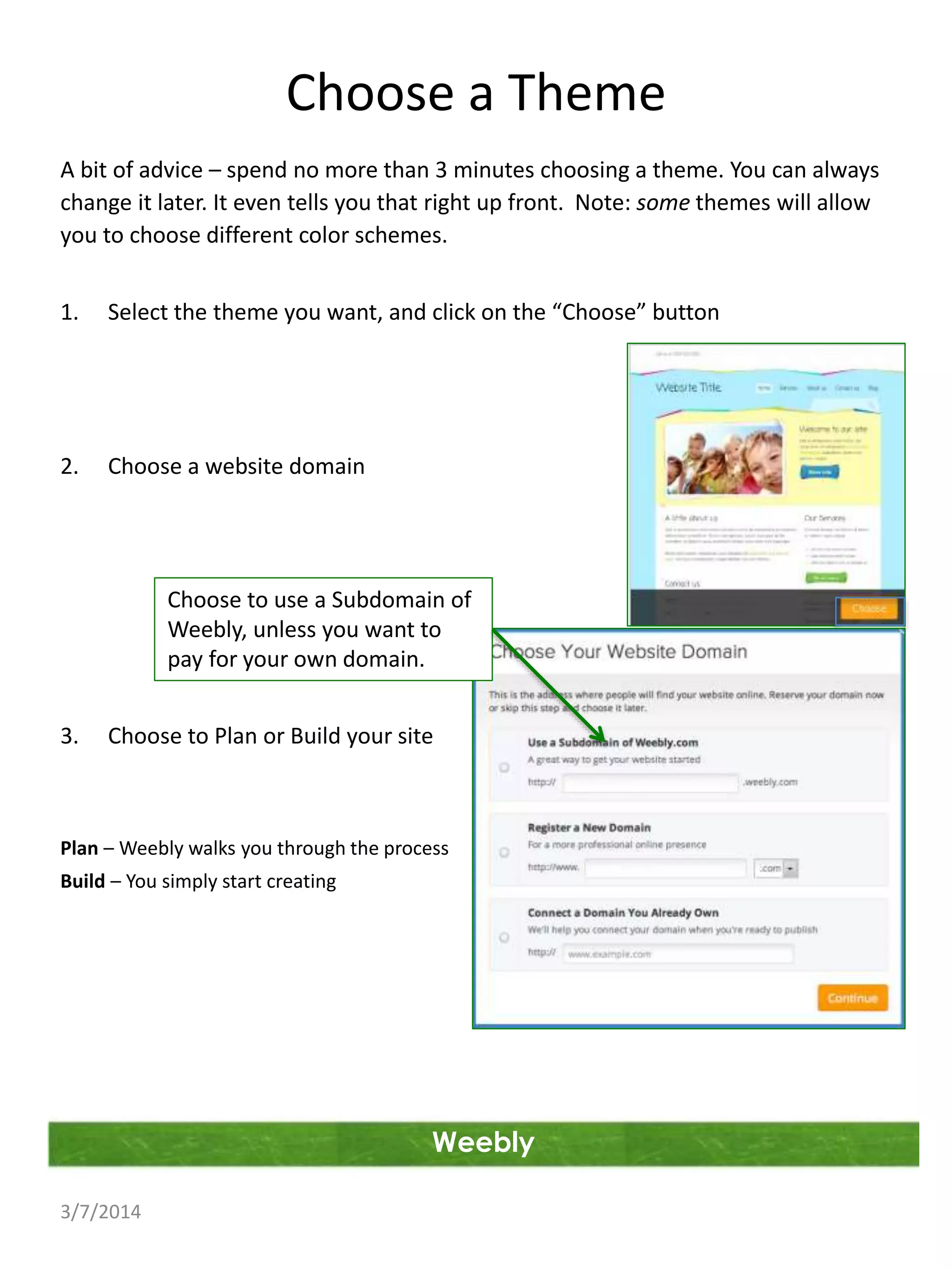 Choose a Theme
A bit of advice – spend no more than 3 minutes choosing a theme. You can always
change it later. It even tells you that right up front. Note: some themes will allow
you to choose different color schemes.
1.

Select the theme you want, and click on the “Choose” button

2.

Choose a website domain

Choose to use a Subdomain of
Weebly, unless you want to
pay for your own domain.
3.

Choose to Plan or Build your site

Plan – Weebly walks you through the process
Build – You simply start creating

Weebly
3/7/2014

 