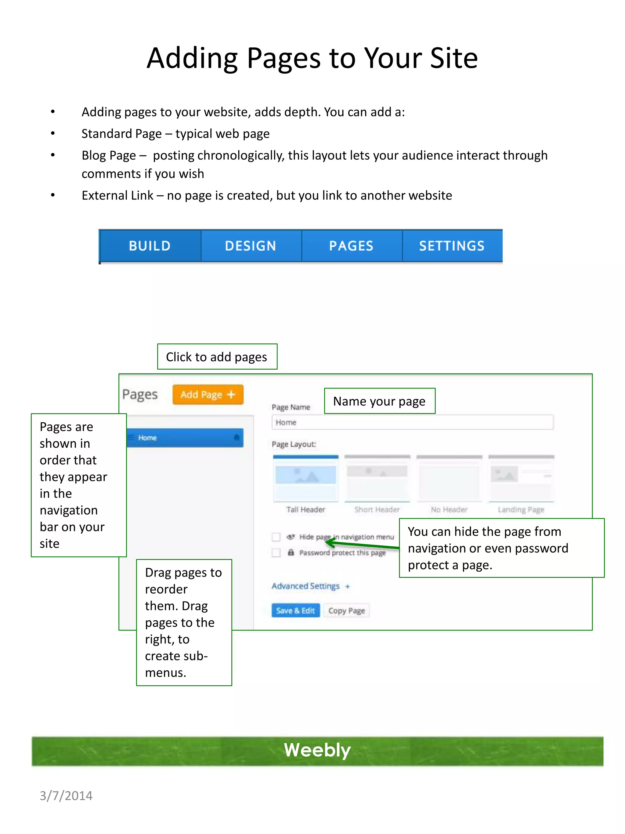 Adding Pages to Your Site
•

Adding pages to your website, adds depth. You can add a:

•

Standard Page – typical web page

•

Blog Page – posting chronologically, this layout lets your audience interact through
comments if you wish

•

External Link – no page is created, but you link to another website

Click to add pages
Name your page
Pages are
shown in
order that
they appear
in the
navigation
bar on your
site

You can hide the page from
navigation or even password
protect a page.

Drag pages to
reorder
them. Drag
pages to the
right, to
create submenus.

Weebly
3/7/2014

 