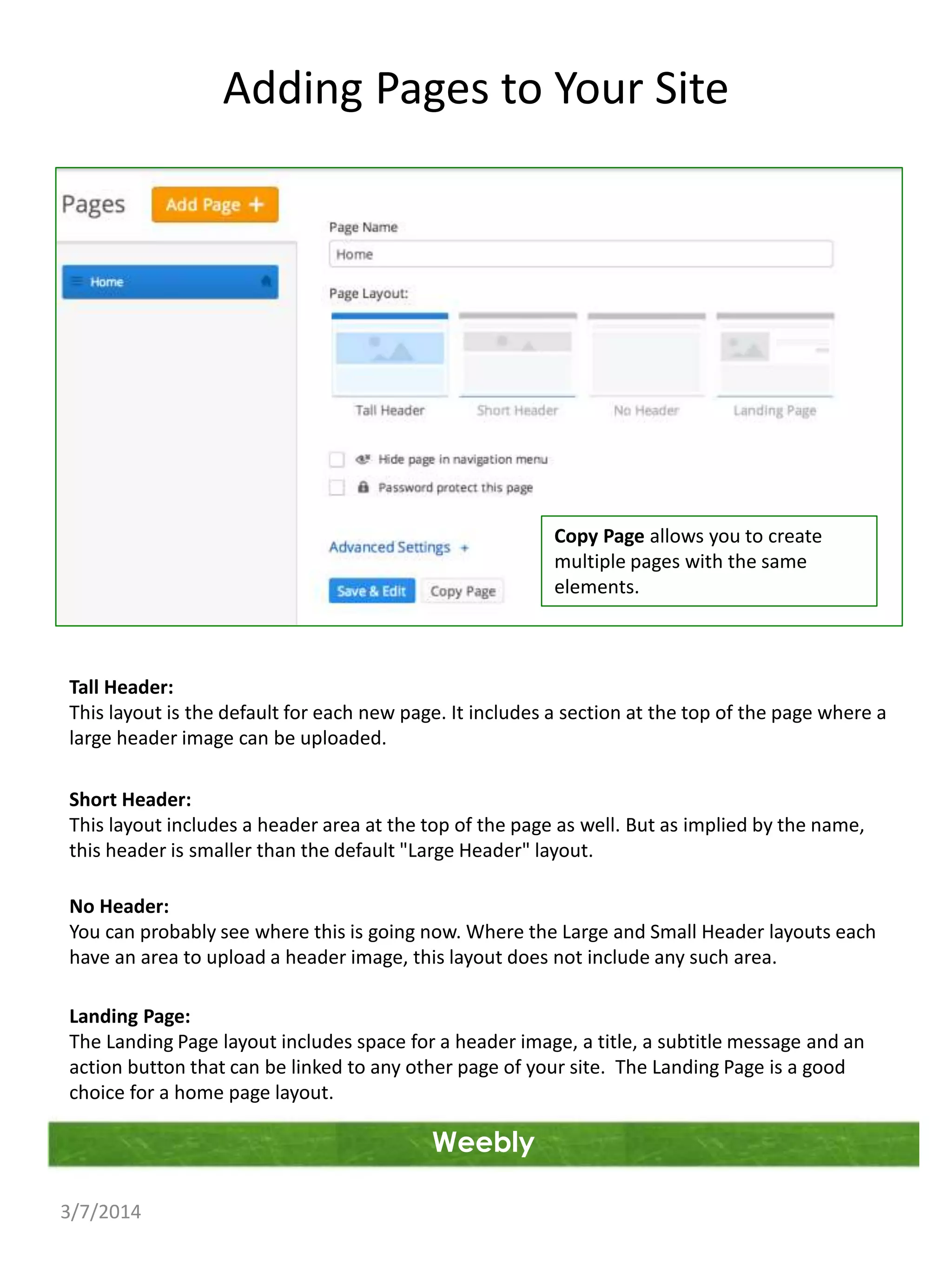 Adding Pages to Your Site

Copy Page allows you to create
multiple pages with the same
elements.

Tall Header:
This layout is the default for each new page. It includes a section at the top of the page where a
large header image can be uploaded.
Short Header:
This layout includes a header area at the top of the page as well. But as implied by the name,
this header is smaller than the default "Large Header" layout.
No Header:
You can probably see where this is going now. Where the Large and Small Header layouts each
have an area to upload a header image, this layout does not include any such area.
Landing Page:
The Landing Page layout includes space for a header image, a title, a subtitle message and an
action button that can be linked to any other page of your site. The Landing Page is a good
choice for a home page layout.

Weebly
3/7/2014

 