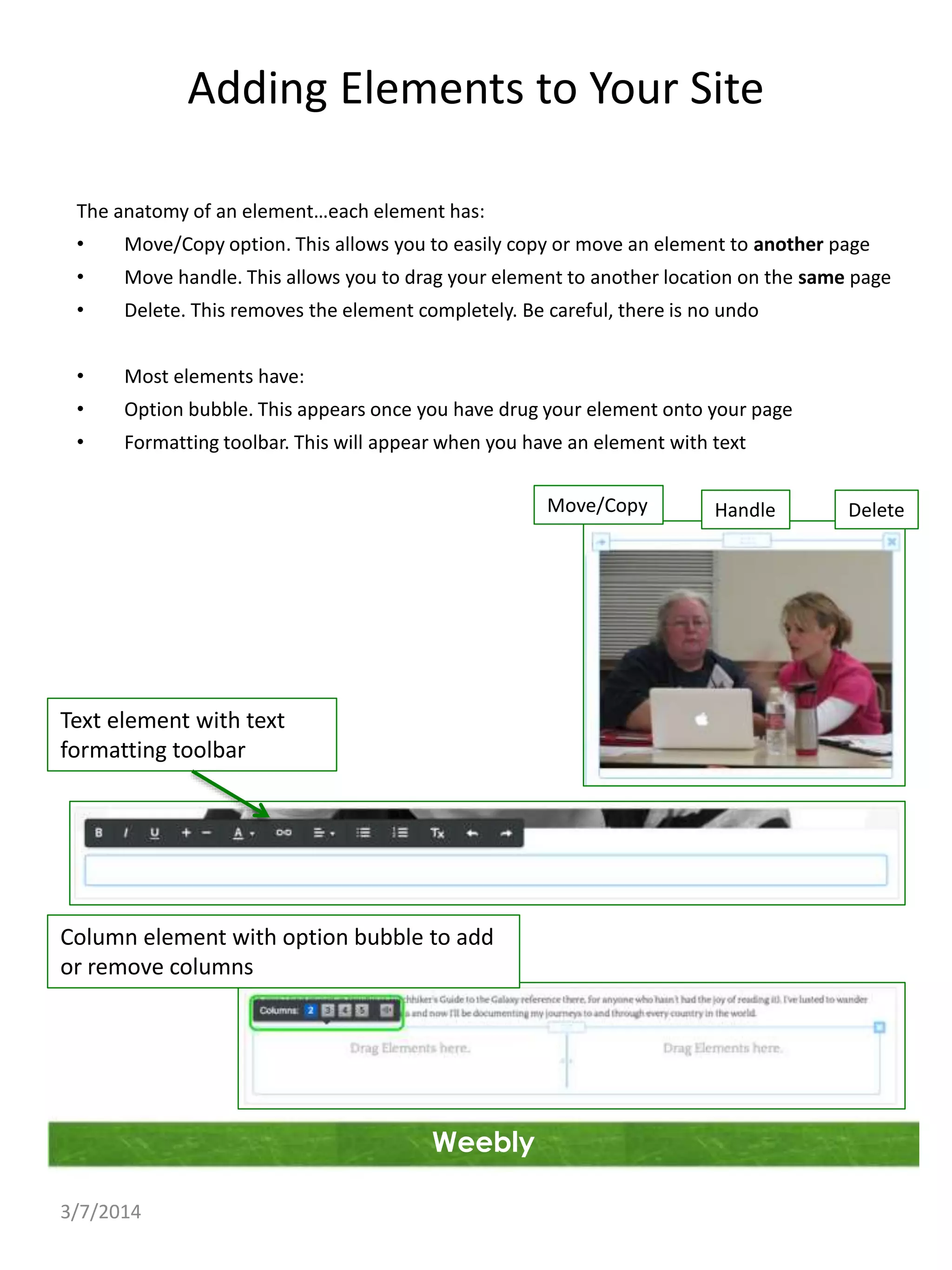Adding Elements to Your Site
The anatomy of an element…each element has:
•

Move/Copy option. This allows you to easily copy or move an element to another page

•

Move handle. This allows you to drag your element to another location on the same page

•

Delete. This removes the element completely. Be careful, there is no undo

•

Most elements have:

•

Option bubble. This appears once you have drug your element onto your page

•

Formatting toolbar. This will appear when you have an element with text
Move/Copy

Text element with text
formatting toolbar

Column element with option bubble to add
or remove columns

Weebly
3/7/2014

Handle

Delete

 