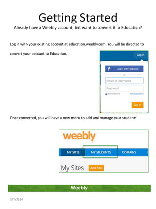 Getting Started
Already have a Weebly account, but want to convert it to Education?

Log in with your existing account at education.weebly.com. You will be directed to
convert your account to Education.

Once converted, you will have a new menu to add and manage your students!

Weebly
3/7/2014

 