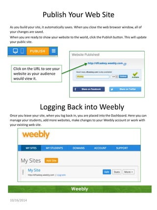Publish Your Web Site 
As you build your site, it automatically saves. When you close the web browser window, all of 
your changes are saved. 
When you are ready to show your website to the world, click the Publish button. This will update 
your public site. 
Weebly 
Click on the URL to see your 
website as your audience 
would view it. 
10/16/2014 
Logging Back into Weebly 
Once you leave your site, when you log back in, you are placed into the Dashboard. Here you can 
manage your students, add more websites, make changes to your Weebly account or work with 
your existing web site. 
 