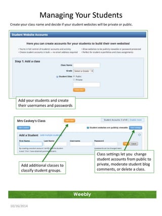 Managing Your Students 
Create your class name and decide if your student websites will be private or public. 
Weebly 
Add your students and create 
their usernames and passwords 
10/16/2014 
Class settings let you change 
student accounts from public to 
private, moderate student blog 
comments, or delete a class. 
Add additional classes to 
classify student groups. 
 