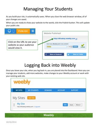 Managing Your Students 
As you build your site, it automatically saves. When you close the web browser window, all of 
your changes are saved. 
When you are ready to show your website to the world, click the Publish button. This will update 
your public site. 
Weebly 
Click on the URL to see your 
website as your audience 
would view it. 
10/16/2014 
Logging Back into Weebly 
Once you leave your site, when you log back in, you are placed into the Dashboard. Here you can 
manage your students, add more websites, make changes to your Weebly account or work with 
your existing web site. 
