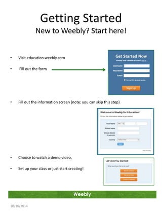 Getting Started 
New to Weebly? Start here! 
Weebly 
• Visit education.weebly.com 
• Fill out the form 
• Fill out the information screen (note: you can skip this step) 
• Choose to watch a demo video, 
• Set up your class or just start creating! 
10/16/2014 
 