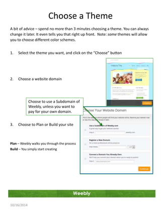 Choose a Theme 
A bit of advice – spend no more than 3 minutes choosing a theme. You can always 
change it later. It even tells you that right up front. Note: some themes will allow 
you to choose different color schemes. 
1. Select the theme you want, and click on the “Choose” button 
Weebly 
2. Choose a website domain 
3. Choose to Plan or Build your site 
Plan – Weebly walks you through the process 
Build – You simply start creating 
10/16/2014 
Choose to use a Subdomain of 
Weebly, unless you want to 
pay for your own domain. 
 
