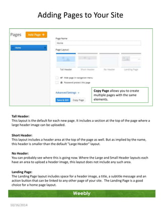 Adding Pages to Your Site 
Tall Header: 
This layout is the default for each new page. It includes a section at the top of the page where a 
large header image can be uploaded. 
Short Header: 
This layout includes a header area at the top of the page as well. But as implied by the name, 
this header is smaller than the default "Large Header" layout. 
No Header: 
You can probably see where this is going now. Where the Large and Small Header layouts each 
have an area to upload a header image, this layout does not include any such area. 
Landing Page: 
The Landing Page layout includes space for a header image, a title, a subtitle message and an 
action button that can be linked to any other page of your site. The Landing Page is a good 
choice for a home page layout. 
Weebly 
10/16/2014 
Copy Page allows you to create 
multiple pages with the same 
elements. 
 
