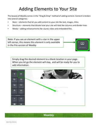 Adding Elements to Your Site 
The beauty of Weebly comes in the “Drag & Drop” method of adding content. Content is broken 
into several categories: 
• Basic – elements that let you add content to your site like text, images, titles 
• Structure – elements that dictate how your site will look like columns and divider lines 
• Media – adding enhancements like sound, video and embedded files. 
Note: If you see an element with a star in the upper 
left corner, this means this element is only available 
in the Pro version of Weebly 
Simply drag the desired element to a blank location in your page. 
When you let go the element will stay, and will be ready for you to 
add information. 
Weebly 
10/16/2014 
 