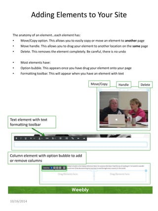Adding Elements to Your Site 
The anatomy of an element…each element has: 
• Move/Copy option. This allows you to easily copy or move an element to another page 
• Move handle. This allows you to drag your element to another location on the same page 
• Delete. This removes the element completely. Be careful, there is no undo 
• Most elements have: 
• Option bubble. This appears once you have drug your element onto your page 
• Formatting toolbar. This will appear when you have an element with text 
Weebly 
10/16/2014 
Move/Copy Handle Delete 
Text element with text 
formatting toolbar 
Column element with option bubble to add 
or remove columns 
 