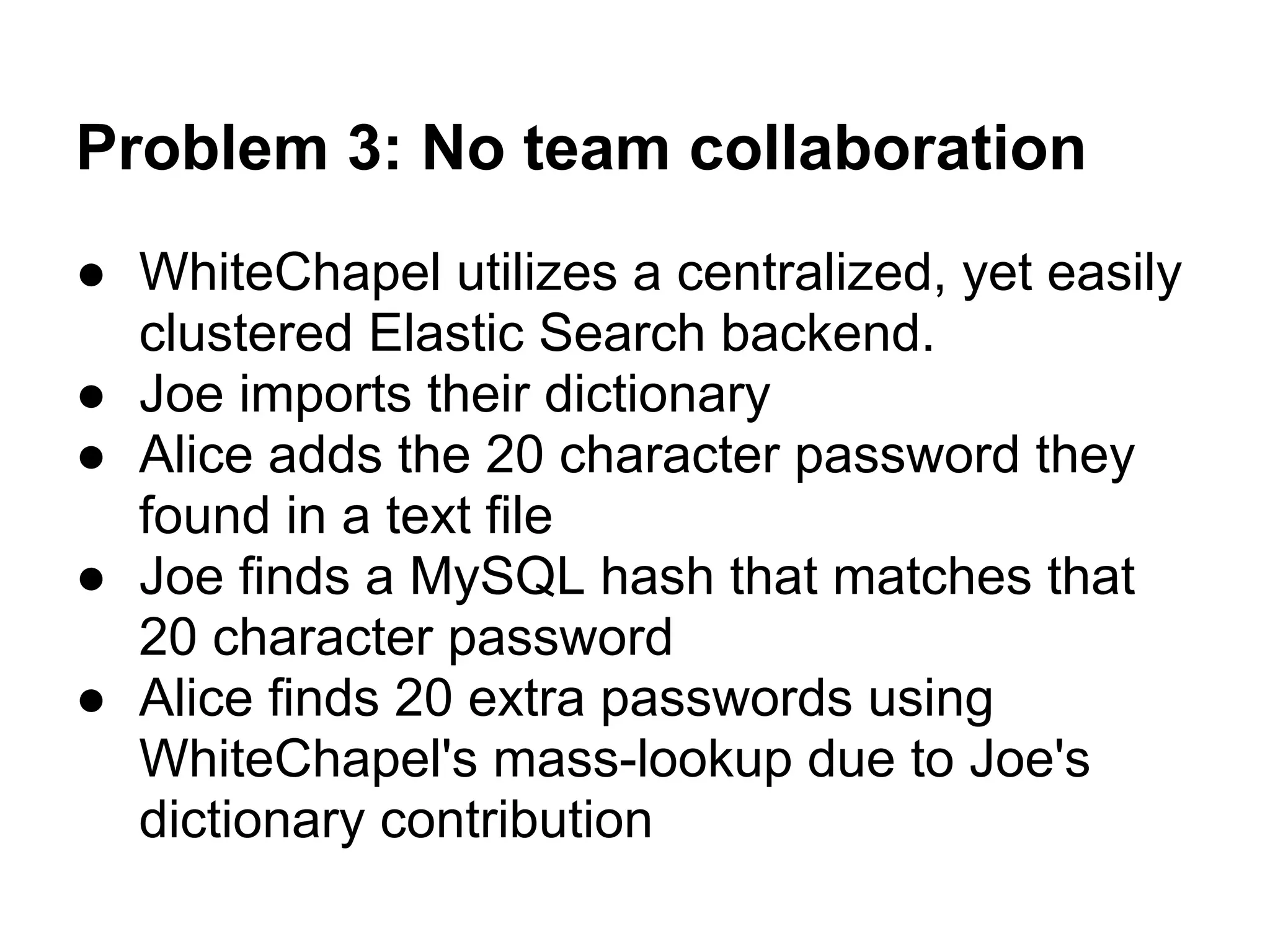 Problem 3: No team collaboration
● WhiteChapel utilizes a centralized, yet easily
  clustered Elastic Search backend.
● Joe imports their dictionary
● Alice adds the 20 character password they
  found in a text file
● Joe finds a MySQL hash that matches that
  20 character password
● Alice finds 20 extra passwords using
  WhiteChapel's mass-lookup due to Joe's
  dictionary contribution
 