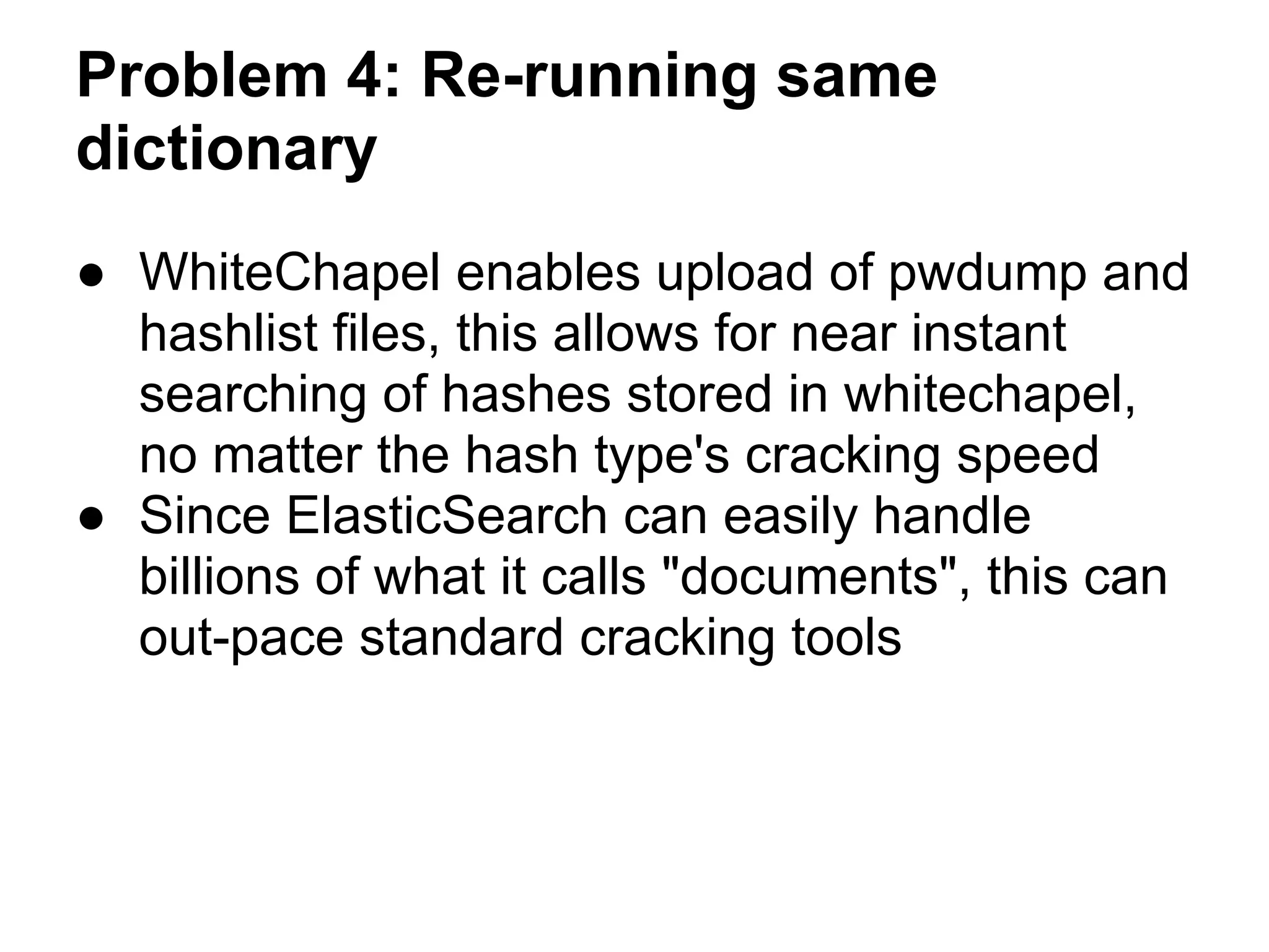 Problem 4: Re-running same
dictionary
● WhiteChapel enables upload of pwdump and
  hashlist files, this allows for near instant
  searching of hashes stored in whitechapel,
  no matter the hash type's cracking speed
● Since ElasticSearch can easily handle
  billions of what it calls "documents", this can
  out-pace standard cracking tools
 
