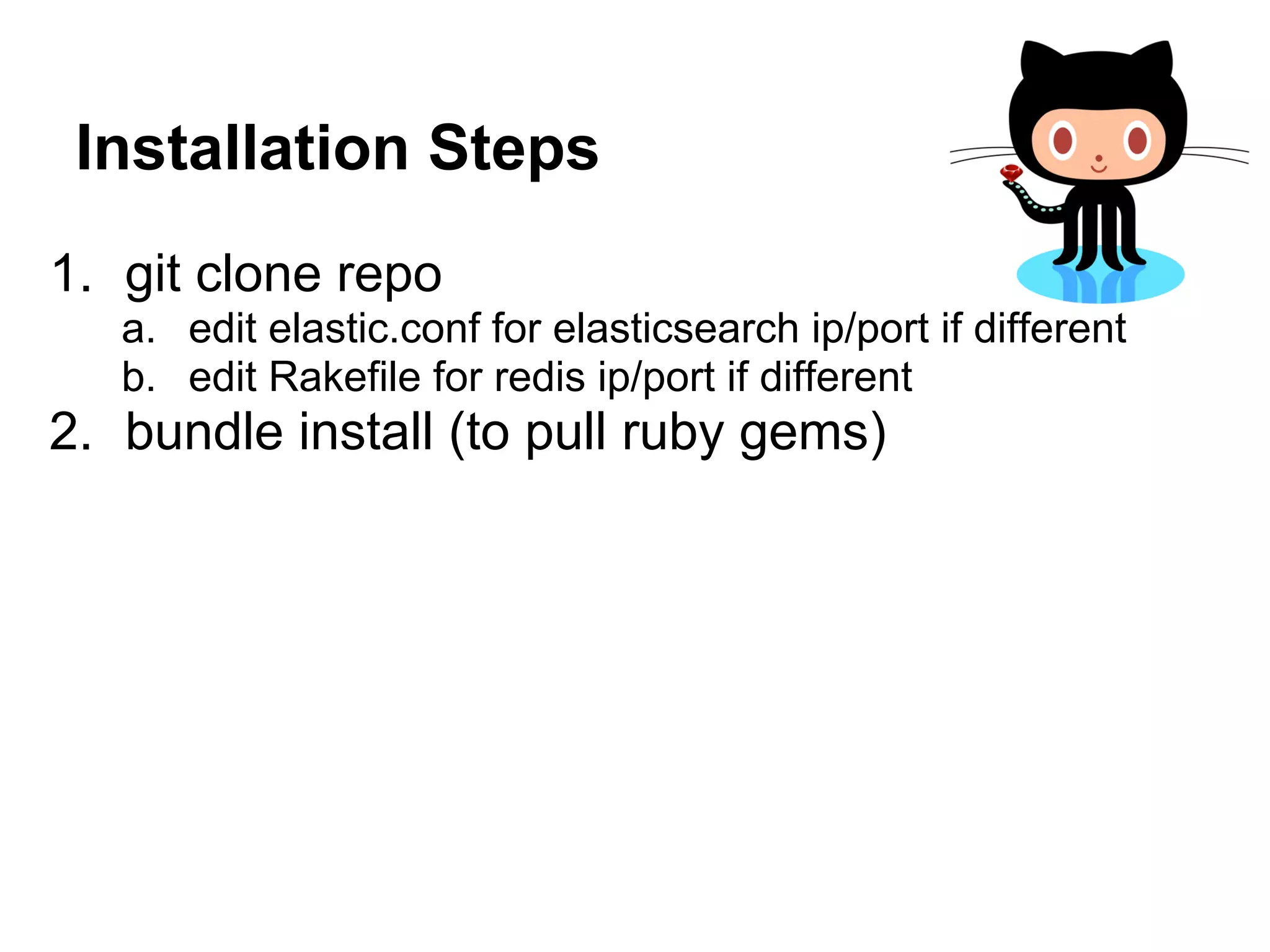 Installation Steps
1. git clone repo
   a. edit elastic.conf for elasticsearch ip/port if different
   b. edit Rakefile for redis ip/port if different
2. bundle install (to pull ruby gems)
 