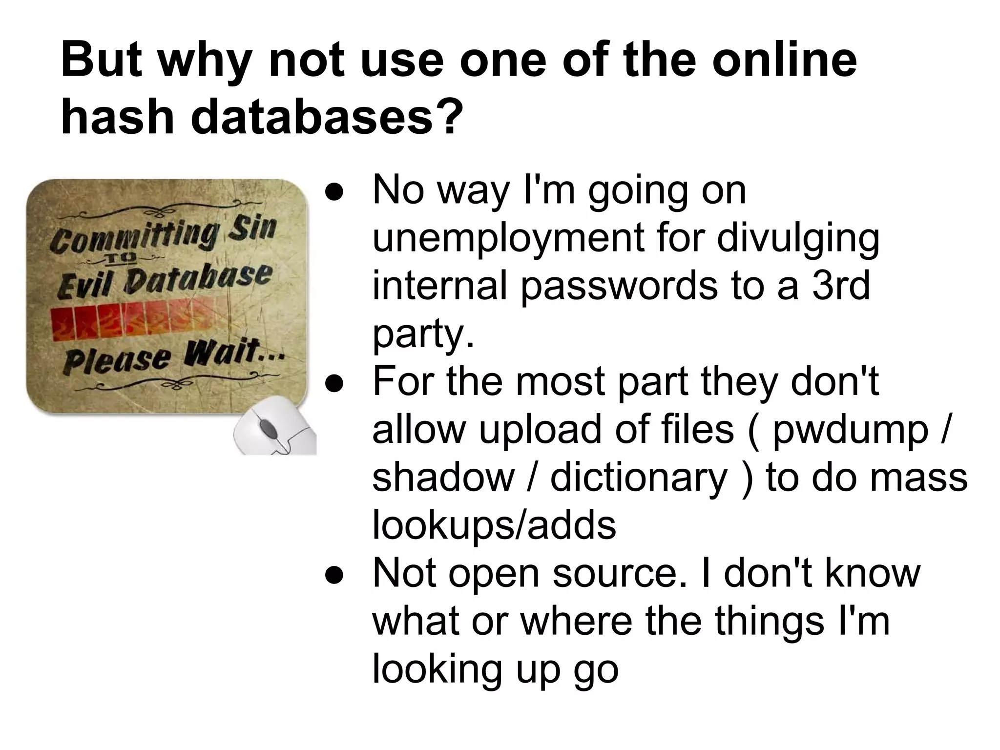 But why not use one of the online
hash databases?
          ● No way I'm going on
            unemployment for divulging
            internal passwords to a 3rd
            party.
          ● For the most part they don't
            allow upload of files ( pwdump /
            shadow / dictionary ) to do mass
            lookups/adds
          ● Not open source. I don't know
            what or where the things I'm
            looking up go
 