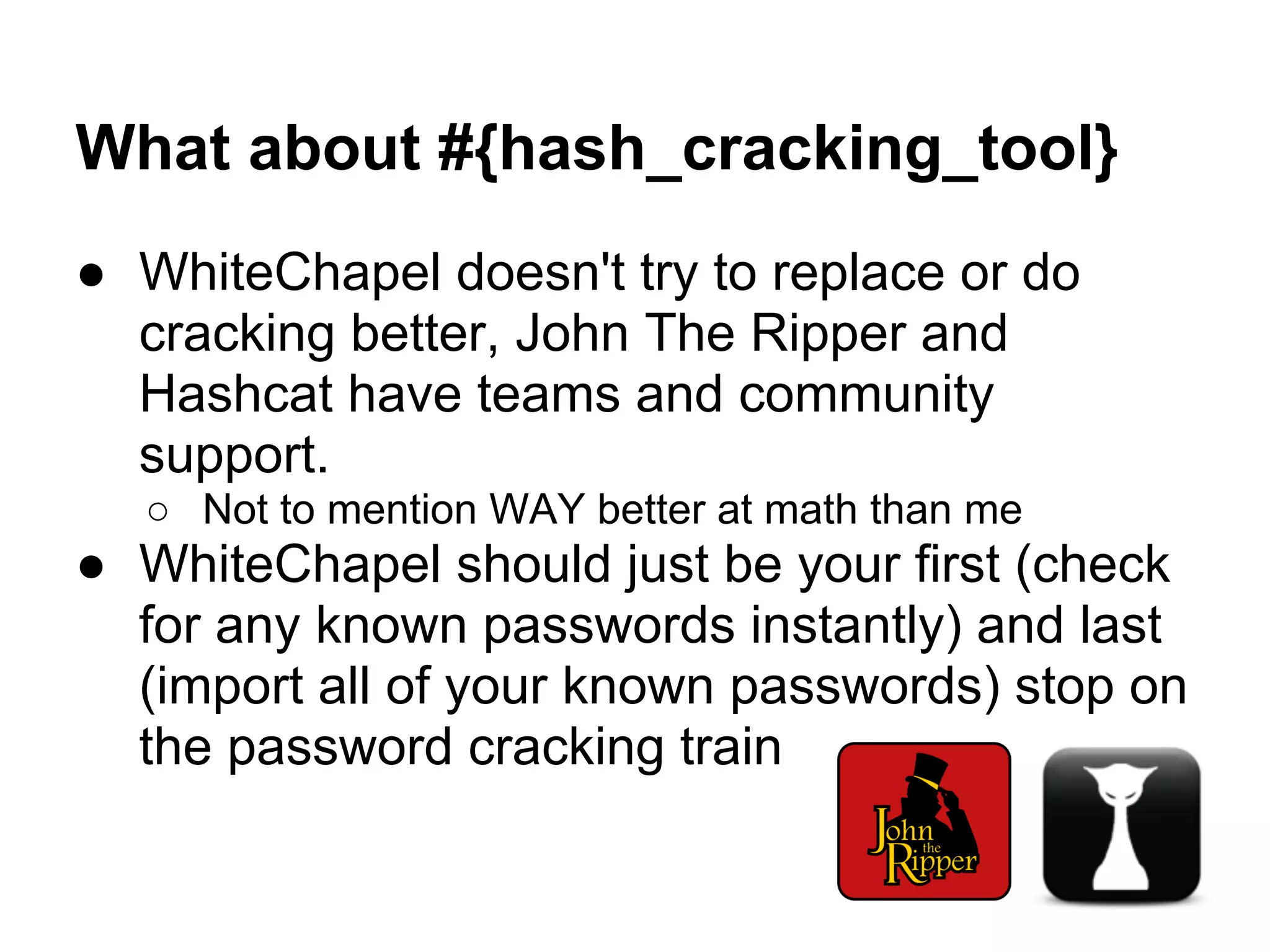 What about #{hash_cracking_tool}
● WhiteChapel doesn't try to replace or do
  cracking better, John The Ripper and
  Hashcat have teams and community
  support.
  ○ Not to mention WAY better at math than me
● WhiteChapel should just be your first (check
  for any known passwords instantly) and last
  (import all of your known passwords) stop on
  the password cracking train
 