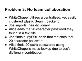 Problem 3: No team collaboration
● WhiteChapel utilizes a centralized, yet easily
  clustered Elastic Search backend.
● Joe imports their dictionary
● Alice adds the 20 character password they
  found in a text file
● Joe finds a MySQL hash that matches that
  20 character password
● Alice finds 20 extra passwords using
  WhiteChapel's mass-lookup due to Joe's
  dictionary contribution
 