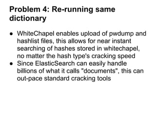 Problem 4: Re-running same
dictionary
● WhiteChapel enables upload of pwdump and
  hashlist files, this allows for near instant
  searching of hashes stored in whitechapel,
  no matter the hash type's cracking speed
● Since ElasticSearch can easily handle
  billions of what it calls "documents", this can
  out-pace standard cracking tools
 