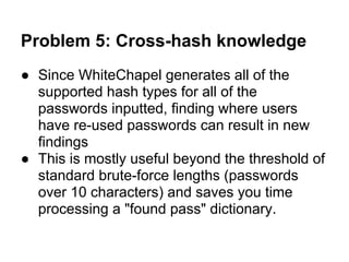 Problem 5: Cross-hash knowledge
● Since WhiteChapel generates all of the
  supported hash types for all of the
  passwords inputted, finding where users
  have re-used passwords can result in new
  findings
● This is mostly useful beyond the threshold of
  standard brute-force lengths (passwords
  over 10 characters) and saves you time
  processing a "found pass" dictionary.
 