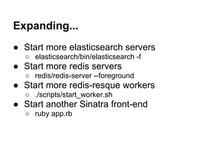 Expanding...
● Start more elasticsearch servers
  ○ elasticsearch/bin/elasticsearch -f
● Start more redis servers
  ○ redis/redis-server --foreground
● Start more redis-resque workers
  ○ ./scripts/start_worker.sh
● Start another Sinatra front-end
  ○ ruby app.rb
 