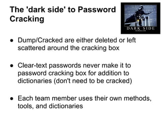 The 'dark side' to Password
Cracking

● Dump/Cracked are either deleted or left
  scattered around the cracking box

● Clear-text passwords never make it to
  password cracking box for addition to
  dictionaries (don't need to be cracked)

● Each team member uses their own methods,
  tools, and dictionaries
 