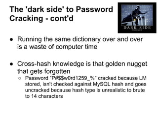 The 'dark side' to Password
Cracking - cont'd

● Running the same dictionary over and over
  is a waste of computer time

● Cross-hash knowledge is that golden nugget
  that gets forgotten
  ○ Password "P#$$w0rd1259_%" cracked because LM
    stored, isn't checked against MySQL hash and goes
    uncracked because hash type is unrealistic to brute
    to 14 characters
 