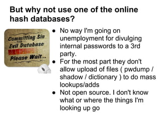 But why not use one of the online
hash databases?
          ● No way I'm going on
            unemployment for divulging
            internal passwords to a 3rd
            party.
          ● For the most part they don't
            allow upload of files ( pwdump /
            shadow / dictionary ) to do mass
            lookups/adds
          ● Not open source. I don't know
            what or where the things I'm
            looking up go
 
