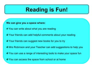 Reading is Fun!

We can give you a space where:

 You can write about what you are reading

 Your friends can add helpful comments about your reading

 Your friends can suggest new books for you to try

 Mrs Robinson and your Teacher can add suggestions to help you

 You can use a range of interesting tools to make your space fun

 You can access the space from school or at home
 