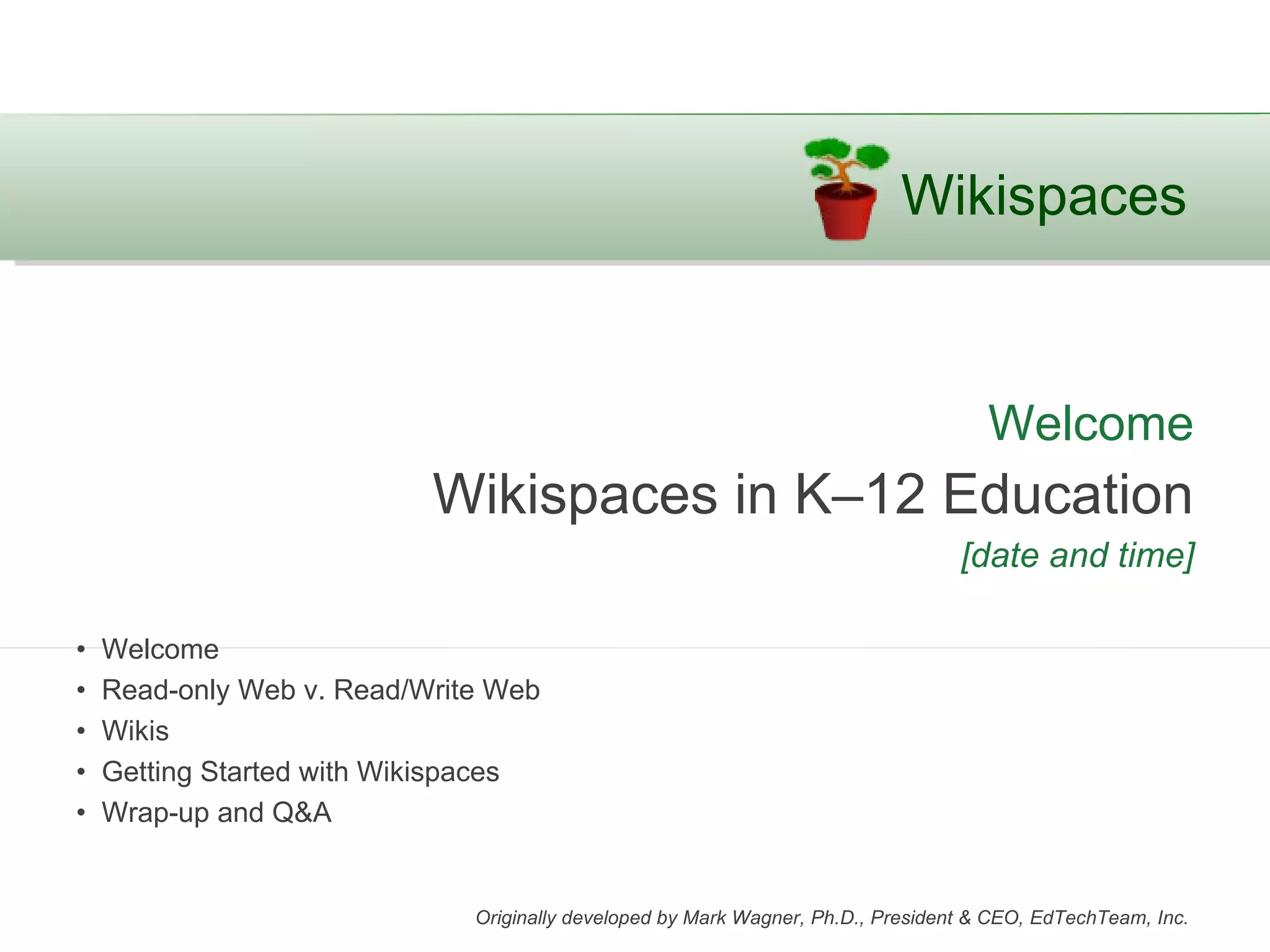 Wikispaces


                                                                                     Welcome
                           Wikispaces in K–12 Education
                                                                                  [date and time]

•   Welcome
•   Read-only Web v. Read/Write Web
•   Wikis
•   Getting Started with Wikispaces
•   Wrap-up and Q&A


                              Originally developed by Mark Wagner, Ph.D., President & CEO, EdTechTeam, Inc.
 