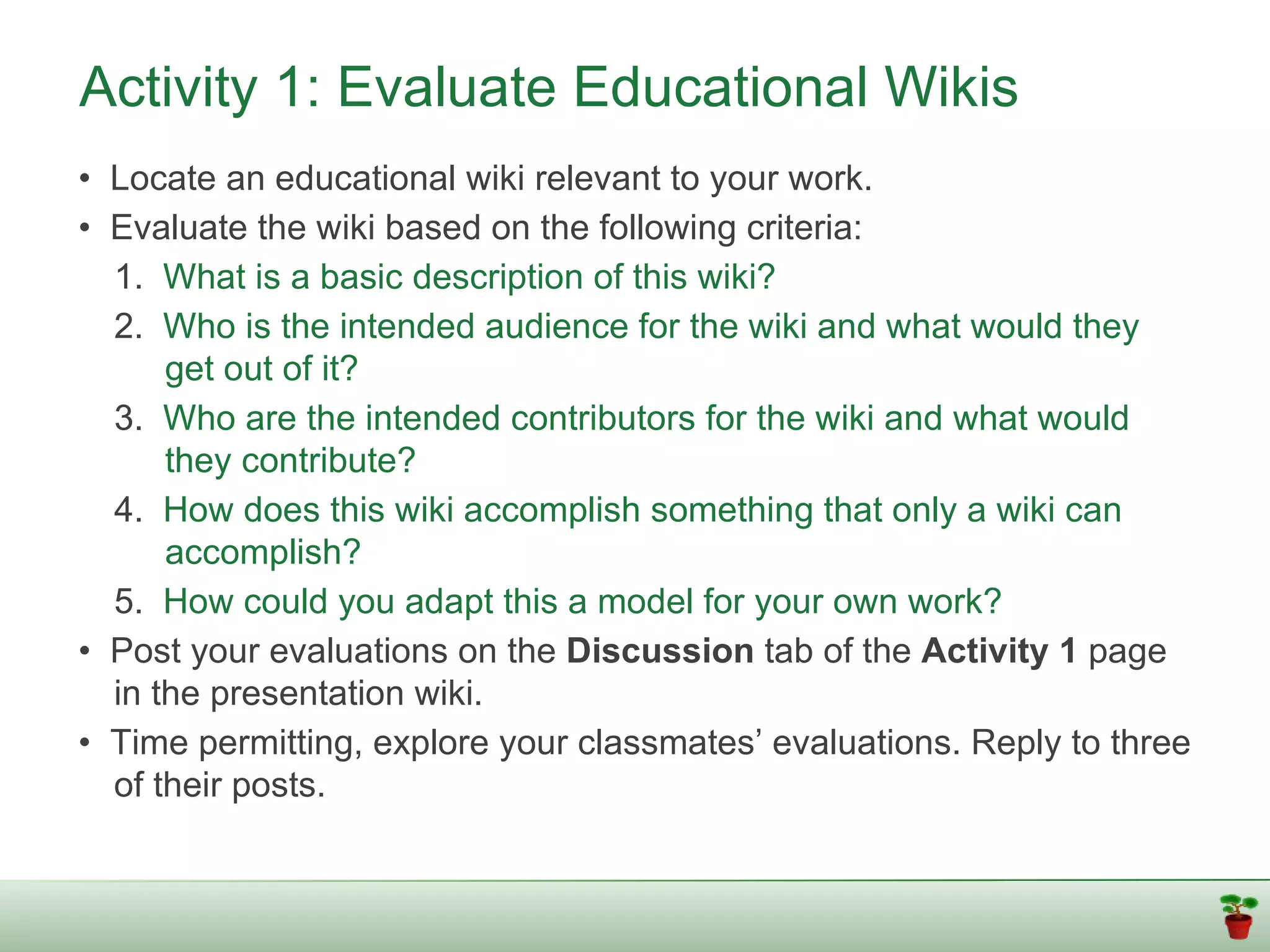 Activity 1: Evaluate Educational Wikis
• Locate an educational wiki relevant to your work.
• Evaluate the wiki based on the following criteria:
  1. What is a basic description of this wiki?
  2. Who is the intended audience for the wiki and what would they
      get out of it?
  3. Who are the intended contributors for the wiki and what would
      they contribute?
  4. How does this wiki accomplish something that only a wiki can
      accomplish?
  5. How could you adapt this a model for your own work?
• Post your evaluations on the Discussion tab of the Activity 1 page
  in the presentation wiki.
• Time permitting, explore your classmates’ evaluations. Reply to three
  of their posts.
 