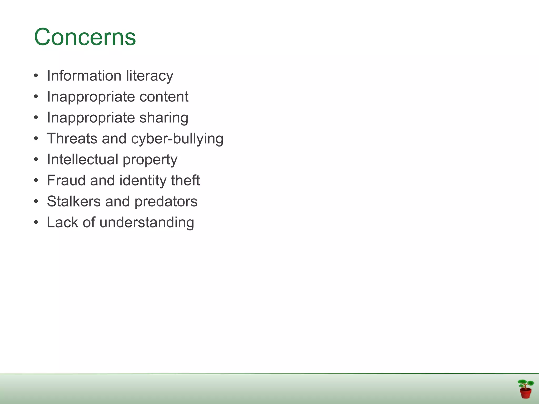Concerns
•   Information literacy
•   Inappropriate content
•   Inappropriate sharing
•   Threats and cyber-bullying
•   Intellectual property
•   Fraud and identity theft
•   Stalkers and predators
•   Lack of understanding
 
