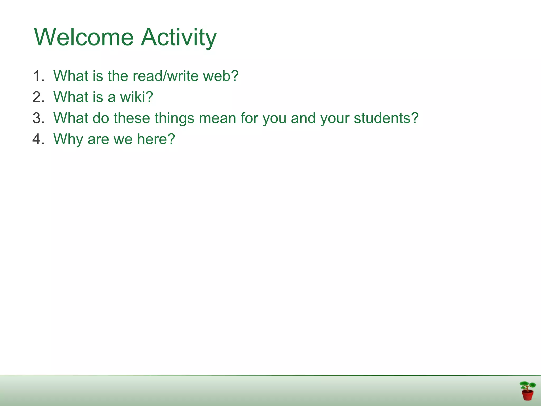 Welcome Activity
1.   What is the read/write web?
2.   What is a wiki?
3.   What do these things mean for you and your students?
4.   Why are we here?
 