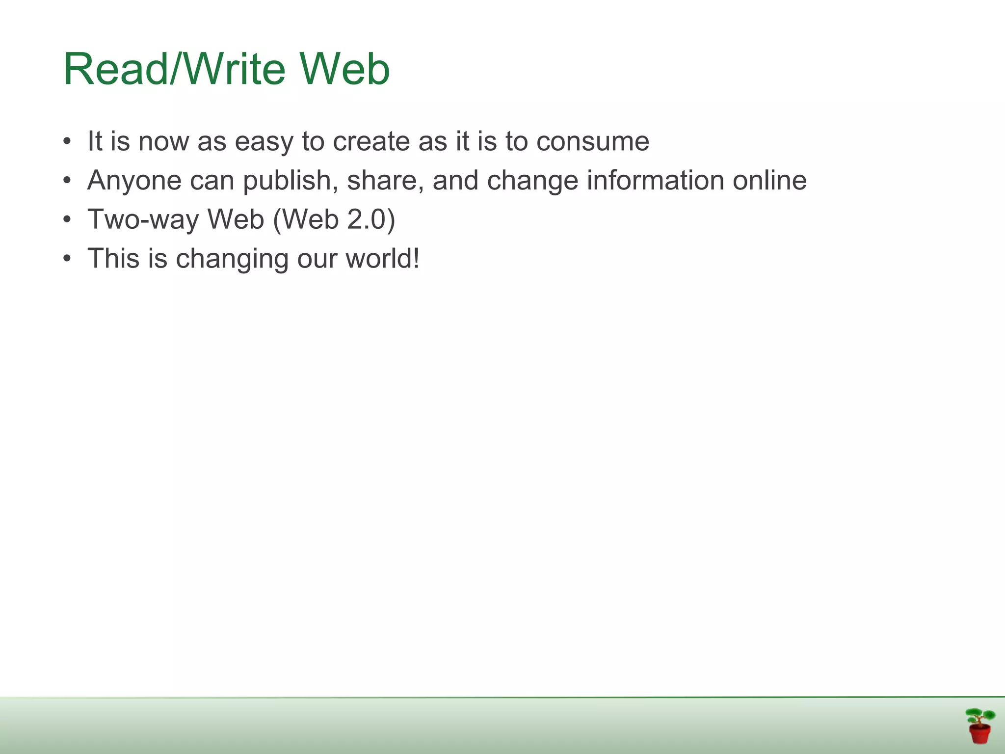 Read/Write Web
•   It is now as easy to create as it is to consume
•   Anyone can publish, share, and change information online
•   Two-way Web (Web 2.0)
•   This is changing our world!
 