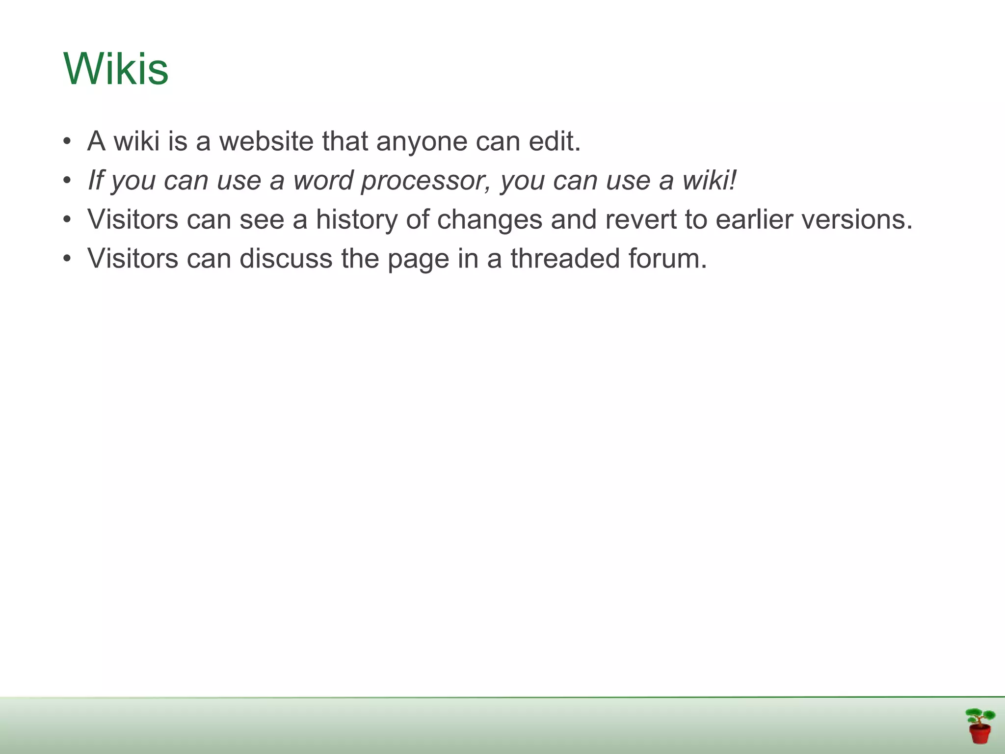 Wikis
•   A wiki is a website that anyone can edit.
•   If you can use a word processor, you can use a wiki!
•   Visitors can see a history of changes and revert to earlier versions.
•   Visitors can discuss the page in a threaded forum.
 
