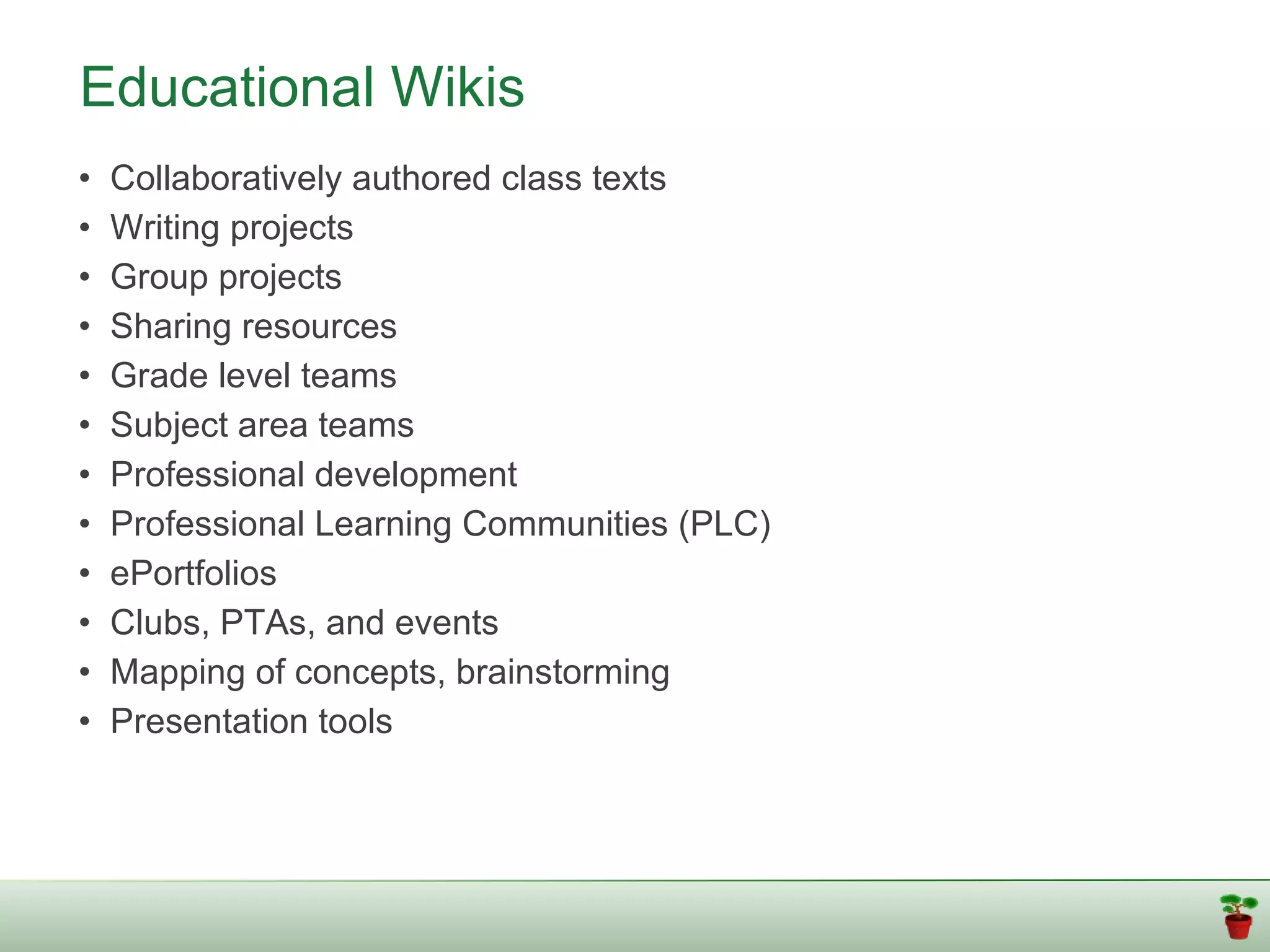 Educational Wikis
•   Collaboratively authored class texts
•   Writing projects
•   Group projects
•   Sharing resources
•   Grade level teams
•   Subject area teams
•   Professional development
•   Professional Learning Communities (PLC)
•   ePortfolios
•   Clubs, PTAs, and events
•   Mapping of concepts, brainstorming
•   Presentation tools
 