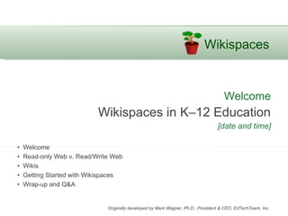 Wikispaces


                                                                                     Welcome
                           Wikispaces in K–12 Education
                                                                                  [date and time]

•   Welcome
•   Read-only Web v. Read/Write Web
•   Wikis
•   Getting Started with Wikispaces
•   Wrap-up and Q&A


                              Originally developed by Mark Wagner, Ph.D., President & CEO, EdTechTeam, Inc.
 