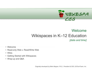 Wikispa
                                                                            ces

                                                                                     Welcome
                           Wikispaces in K–12 Education
                                                                                  [date and time]

•   Welcome
•   Read-only Web v. Read/Write Web
•   Wikis
•   Getting Started with Wikispaces
•   Wrap-up and Q&A


                               Originally developed by Mark Wagner, Ph.D., President & CEO, EdTechTeam, Inc.
 