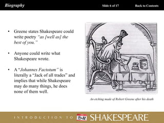 • Greene states Shakespeare could
write poetry “as [well as] the
best of you.”
• Anyone could write what
Shakespeare wrote.
• A “Johannes Factotum” is
literally a “Jack of all trades” and
implies that while Shakespeare
may do many things, he does
none of them well.
An etching made of Robert Greene after his death
Biography Slide 6 of 17 Back to Contents
 